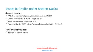 sandesh.mundra@smaca.in
www.smaca.in
General issues:-
 What about capital goods, input services and WIP?
 Goods mentioned in State’s negative list
 What about credit of Service tax?
 Composition in VAT claim. Can we claim excise in this Section?
For Service Provider:-
 Service at abated value
Issues in Credits under Section 140(6)
 