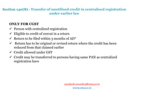 sandesh.mundra@smaca.in
www.smaca.in
ONLY FOR CGST
 Person with centralized registration
 Eligible to credit of cenvat in a return
 Return to be filed within 3 months of AD*
 Return has to be original or revised return where the credit has been
reduced from that claimed earlier
 Credit allowed under GST
 Credit may be transferred to persons having same PAN as centralized
registration have
Section 140(8) - Transfer of unutilised credit in centralised registration
under earlier law
 