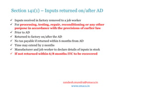 sandesh.mundra@smaca.in
www.smaca.in
 Inputs received in factory removed to a job worker
 For processing, testing, repair, reconditioning or any other
purpose in accordance with the provisions of earlier law
 Prior to AD
 Returned to factory on/after the AD
 No tax payable if returned within 6 months from AD
 Time may extend by 2 months
 Manufacturer and job worker to declare details of inputs in stock
 If not returned within 6/8 months ITC to be recovered
Section 141(1) – Inputs returned on/after AD
 