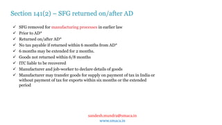 sandesh.mundra@smaca.in
www.smaca.in
 SFG removed for manufacturing processes in earlier law
 Prior to AD*
 Returned on/after AD*
 No tax payable if returned within 6 months from AD*
 6 months may be extended for 2 months.
 Goods not returned within 6/8 months
 ITC liable to be recovered
 Manufacturer and job-worker to declare details of goods
 Manufacturer may transfer goods for supply on payment of tax in India or
without payment of tax for exports within six months or the extended
period
Section 141(2) – SFG returned on/after AD
 