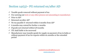 sandesh.mundra@smaca.in
www.smaca.in
 Taxable goods removed without payment of tax
 For carrying out tests or any other process not amounting to manufacture
 Prior to AD*
 Returned on/after AD*
 No tax payable if returned within 6 months from AD*
 6 months may extend for further 2 months
 If goods not returned within 6/8 months
 ITC shall liable to be recovered
 Manufacturer may transfer goods for supply on payment of tax in India or
without payment of tax for exports within six months or the extended
period
Section 141(3)– FG returned on/after AD
 