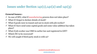 sandesh.mundra@smaca.in
www.smaca.in
General Issues:-
 In case of SFG, what if manufacturing process does not takes place?
 What if I forgot to declare details of stock?
 What if goods were in transit and not in stock with job-worker?
 What if I have send some capital goods and some value addition has taken
place?
 What if job-worker was URD in earlier law and registered in GST?
 Which ITC to be recovered?
 We will caught if third party stock is with us?
Issues under Section 141(1),141(2) and 141(3)
 
