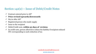 sandesh.mundra@smaca.in
www.smaca.in
 Contract entered prior to AD*
 Price revised upwards/downwards
 On/or after AD*
 Registered person who made supply
 Issue to the recipient
 Debit/Credit note, within 30 days of revision
 In credit note, person allowed to reduce his liability if recipient reduced
ITC corresponding to such reduction of tax
Section 142(2) – Issue of Debit/Credit Notes
 