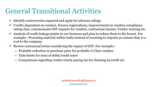 sandesh.mundra@smaca.in
www.smaca.in
 Identify controversies expected and apply for advance rulings
 Credits dependent on vendors. Ensure registrations, improvements in vendors compliance
rating class, communicate GST impacts for vendors, contractual clauses, Vendor training etc.
 Analysis of credit leakage points in our business and plan to reduce them to the lowest. For
example:- Procuring material within India instead of resorting to imports as custom duty is a
cost to the company.
 Review contractual terms considering the impact of GST. For example:-
– Probable reduction in purchase price for probable A-Class vendors
– Time limits for issue of debit/credit notes
– Compulsions regarding vendor timely paying tax for claiming its credit etc.
General Transitional Activities
 
