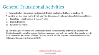 sandesh.mundra@smaca.in
www.smaca.in
 Companies have to revamp existing distribution strategies. But how to analyise it?
A solution for this issue can be trend analysis. We can do trend analysis on following subjects:-
i. Inventory - Location wise & category wise
ii. Branch transfers
iii. Location wise sales
By trend analysis we make sure the importance of each and every distribution point in our
distribution pattern and we can do decision making as to which one to shut down and where to
start a new one. As a result of above decision we will be able to select states where we have to
obtain provisional registration in GST.
General Transitional Activities
 