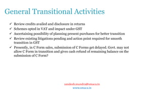 sandesh.mundra@smaca.in
www.smaca.in
 Review credits availed and disclosure in returns
 Schemes opted in VAT and impact under GST
 Ascertaining possibility of planning present purchases for better transition
 Review existing litigations pending and action point required for smooth
transition in GST
 Presently, in C Form sales, submission of C Forms get delayed. Govt. may not
allow C Form in transition and gives cash refund of remaining balance on the
submission of C Form?
General Transitional Activities
 