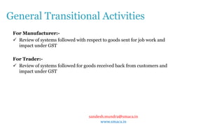 sandesh.mundra@smaca.in
www.smaca.in
For Manufacturer:-
 Review of systems followed with respect to goods sent for job work and
impact under GST
For Trader:-
 Review of systems followed for goods received back from customers and
impact under GST
General Transitional Activities
 