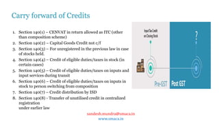 sandesh.mundra@smaca.in
www.smaca.in
1. Section 140(1) – CENVAT in return allowed as ITC (other
than composition scheme)
2. Section 140(2) – Capital Goods Credit not c/f
3. Section 140(3) – For unregistered in the previous law in case
of stocks held.
4. Section 140(4) – Credit of eligible duties/taxes in stock (in
certain cases)
5. Section 140(5) – Credit of eligible duties/taxes on inputs and
input services during transit
6. Section 140(6) – Credit of eligible duties/taxes on inputs in
stock to person switching from composition
7. Section 140(7) – Credit distribution by ISD
8. Section 140(8) - Transfer of unutilised credit in centralized
registration
under earlier law
Carry forward of Credits
 