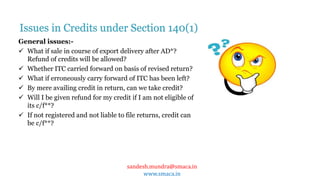 sandesh.mundra@smaca.in
www.smaca.in
General issues:-
 What if sale in course of export delivery after AD*?
Refund of credits will be allowed?
 Whether ITC carried forward on basis of revised return?
 What if erroneously carry forward of ITC has been left?
 By mere availing credit in return, can we take credit?
 Will I be given refund for my credit if I am not eligible of
its c/f**?
 If not registered and not liable to file returns, credit can
be c/f**?
Issues in Credits under Section 140(1)
 