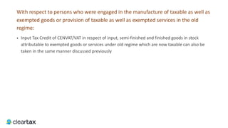 With respect to persons who were engaged in the manufacture of taxable as well as
exempted goods or provision of taxable as well as exempted services in the old
regime:
• Input Tax Credit of CENVAT/VAT in respect of input, semi-finished and finished goods in stock
attributable to exempted goods or services under old regime which are now taxable can also be
taken in the same manner discussed previously
 