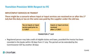 Transition	Provision	With	Respect	to	ITC
INPUT/INPUT	SERVICES	IN	TRANSIT	
There	might	be	a	scenario	where	input	or	input	services	are	received	on	or	after	the	1st	
July	but	the	duty	or	tax	on	the	same	was	paid	by	the	supplier	under	the	old	law.		
• Registered person may take credit of eligible duties and taxes, provided the invoice has been
recorded in the books within 30 days from 1st July. The period can be extended by the
Commissioner GST by another 30 days
TRANSITION	1ST	JULY
Tax	on	inputs	or	input	
service	paid	prior	to	
1.7.2017
Inputs	or	input	services	
received	
after	1.7.2017
Contd.
 
