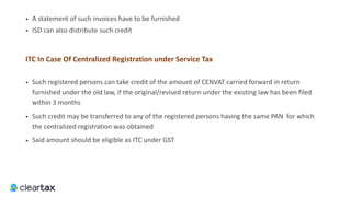 • A statement of such invoices have to be furnished
• ISD can also distribute such credit
ITC	In	Case	Of	Centralized	Registration	under	Service	Tax	
• Such registered persons can take credit of the amount of CENVAT carried forward in return
furnished under the old law, if the original/revised return under the existing law has been filed
within 3 months
• Such credit may be transferred to any of the registered persons having the same PAN for which
the centralized registration was obtained
• Said amount should be eligible as ITC under GST
 