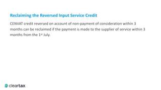 Reclaiming	the	Reversed	Input	Service	Credit
CENVAT credit reversed on account of non-payment of consideration within 3
months can be reclaimed if the payment is made to the supplier of service within 3
months from the 1st July.
 