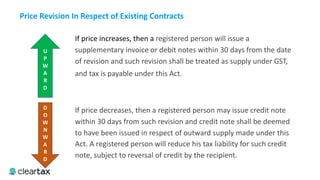 If price increases, then a registered person will issue a
supplementary invoice or debit notes within 30 days from the date
of revision and such revision shall be treated as supply under GST,
and tax is payable under this Act.
Price	Revision	In	Respect	of	Existing	Contracts
U	
P	
W	
A	
R	
D
D	
O	
W	
N	
W	
A	
R	
D
If price decreases, then a registered person may issue credit note
within 30 days from such revision and credit note shall be deemed
to have been issued in respect of outward supply made under this
Act. A registered person will reduce his tax liability for such credit
note, subject to reversal of credit by the recipient.
 