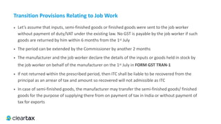 • Let’s assume that inputs, semi-finished goods or finished goods were sent to the job worker
without payment of duty/VAT under the existing law. No GST is payable by the job worker if such
goods are returned by him within 6 months from the 1st July
• The period can be extended by the Commissioner by another 2 months
• The manufacturer and the job worker declare the details of the inputs or goods held in stock by
the job worker on behalf of the manufacturer on the 1st July in FORM	GST	TRAN-1
• If not returned within the prescribed period, then ITC shall be liable to be recovered from the
principal as an arrear of tax and amount so recovered will not admissible as ITC
• In case of semi-finished goods, the manufacturer may transfer the semi-finished goods/ finished
goods for the purpose of supplying there from on payment of tax in India or without payment of
tax for exports
Transition	Provisions	Relating	to	Job	Work
 