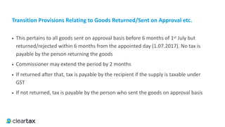 Transition	Provisions	Relating	to	Goods	Returned/Sent	on	Approval	etc.
• This pertains to all goods sent on approval basis before 6 months of 1st July but
returned/rejected within 6 months from the appointed day (1.07.2017). No tax is
payable by the person returning the goods
• Commissioner may extend the period by 2 months
• If returned after that, tax is payable by the recipient if the supply is taxable under
GST
• If not returned, tax is payable by the person who sent the goods on approval basis
 