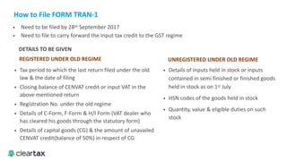 How	to	File	FORM	TRAN-1
REGISTERED	UNDER	OLD	REGIME
• Need to be filed by 28th September 2017
• Need to file to carry forward the Input tax credit to the GST regime
• Tax period to which the last return filed under the old
law & the date of filing
• Closing balance of CENVAT credit or input VAT in the
above mentioned return
• Registration No. under the old regime
• Details of C-Form, F-Form & H/I Form (VAT dealer who
has cleared his goods through the statutory form)
• Details of capital goods (CG) & the amount of unavailed
CENVAT credit(balance of 50%) in respect of CG
UNREGISTERED	UNDER	OLD	REGIME
• Details of inputs held in stock or inputs
contained in semi finished or finished goods
held in stock as on 1st July
• HSN codes of the goods held in stock
• Quantity, value & eligible duties on such
stock
DETAILS	TO	BE	GIVEN
 