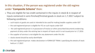 In this situation, if the person was registered under the old regime
under ‘Composite	Scheme’	then:
• They are eligible for tax credit contained in the inputs in stock & in respect of
inputs contained in semi-finished/finished goods in stock on 1.7.2017 subject to
following conditions:
• such inputs or goods are used or intended to be used for making taxable supplies under GST
• the said registered person is eligible for ITC on such inputs under GST
• the said registered person is in possession of invoice or other prescribed documents evidencing
payment of duty under the existing law in respect of inputs and it is not issued prior to 1.7.2016
• the supplier of services is not eligible for any abatement under this Act
• stocks stored should be easily identifiable
• the said registered person makes declaration in FORM GST TRAN-1 specifying the details of stock
held on 1.7.2017
 