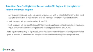 Transition	Case	3	-	Registered	Person	under	Old	Regime	to	Unregistered	
Person	under	GST	Regime
• Any taxpayer registered under old regime who does not wish to migrate to the GST system must 
apply for cancellation of registration if they are no longer liable to be registered under GST
• Such taxpayers will not need to collect & pay GST
• Such taxpayers will not be able to avail ITC on inward supplies as well as the stocks of inputs, and 
inputs contained in semi-finished goods and finished goods in stock on 1.7.2017
Note: Input credit relating to inputs as such or input contained in the semi-finished goods/finished
goods is required to be worked out and paid to the Government using credit lying in balance.
 