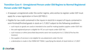 Transition	Case	4	-	Unregistered	Person	under	Old	Regime	to	Normal	Registered	
Person	under	GST	Regime
• A taxpayer unregistered under the earlier regime, who wishes to register under GST must
apply for a new registration in Form GST REG-1
• Eligible for tax credit contained in the inputs in stock & in respect of inputs contained in
semi-finished/finished goods in stock on 1.7.2017 subject to the following conditions:
• such inputs or goods are used or intended to be used for making taxable supplies under CGST Act
• the said registered person is eligible for ITC on such inputs under CGST Act
• such invoices or other prescribed documents were not issued prior to 1.7.2016 (if he has the
invoices)
• the supplier of services is not eligible for any abatement under this Act
• a declaration is made in the FORM GST TRAN-1 specifying the details of stock held on 1.7.2017
 