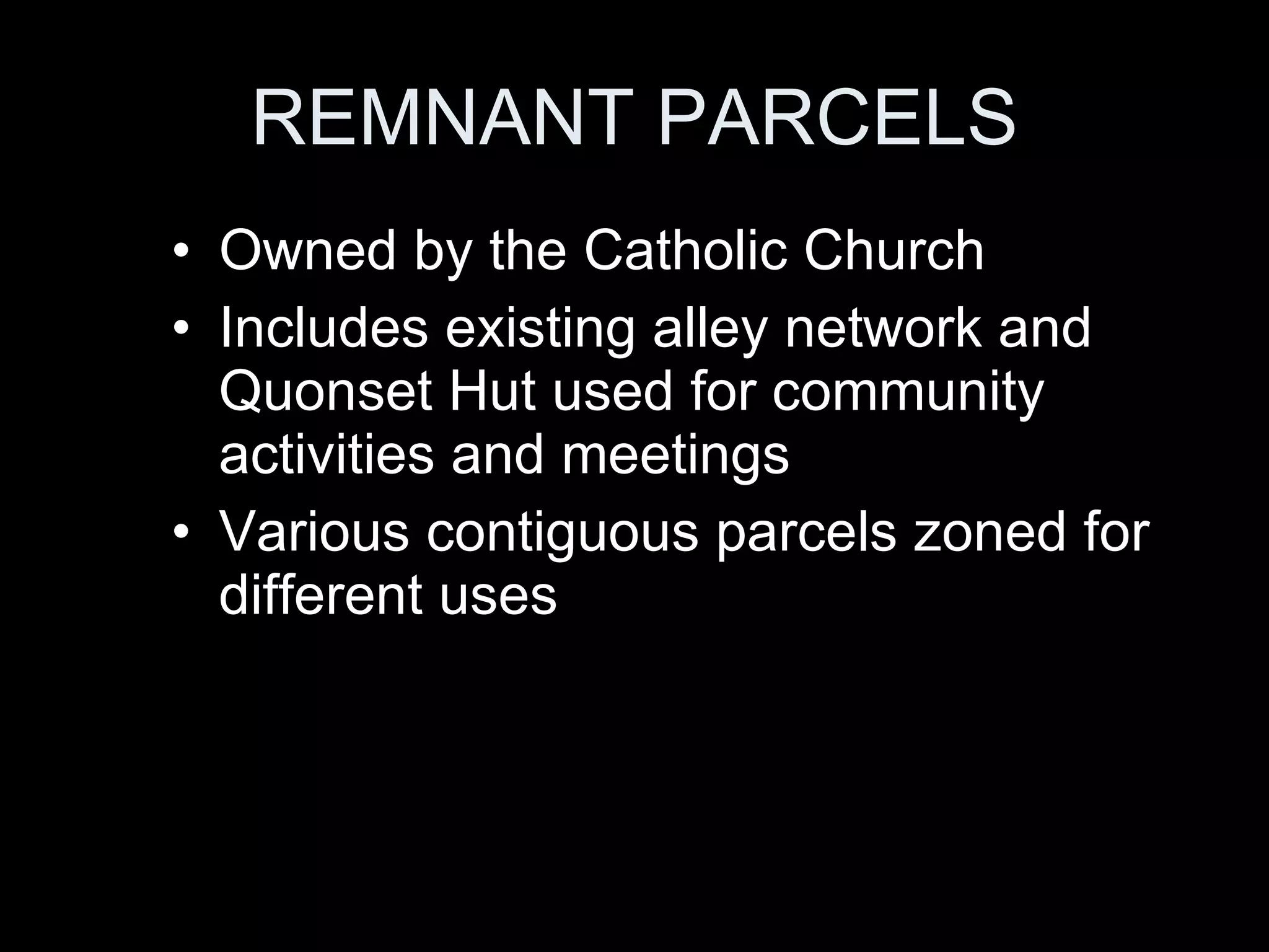 REMNANT PARCELS Owned by the Catholic Church Includes existing alley network and Quonset Hut used for community activities and meetings Various contiguous parcels zoned for different uses 
