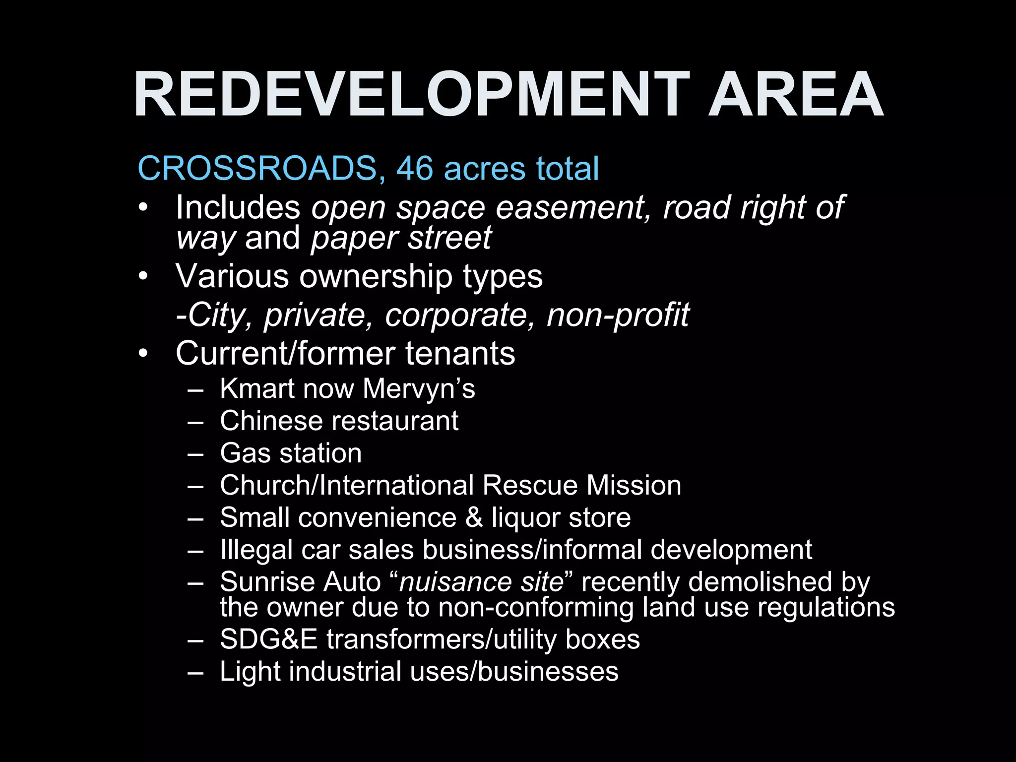 REDEVELOPMENT AREA CROSSROADS, 46 acres total Includes  open space easement, road right of way  and  paper street   Various ownership types -City, private, corporate, non-profit Current/former tenants Kmart now Mervyn’s Chinese restaurant Gas station Church/International Rescue Mission Small convenience & liquor store Illegal car sales business/informal development Sunrise Auto “ nuisance site ” recently demolished by the owner due to non-conforming land use regulations SDG&E transformers/utility boxes Light industrial uses/businesses 