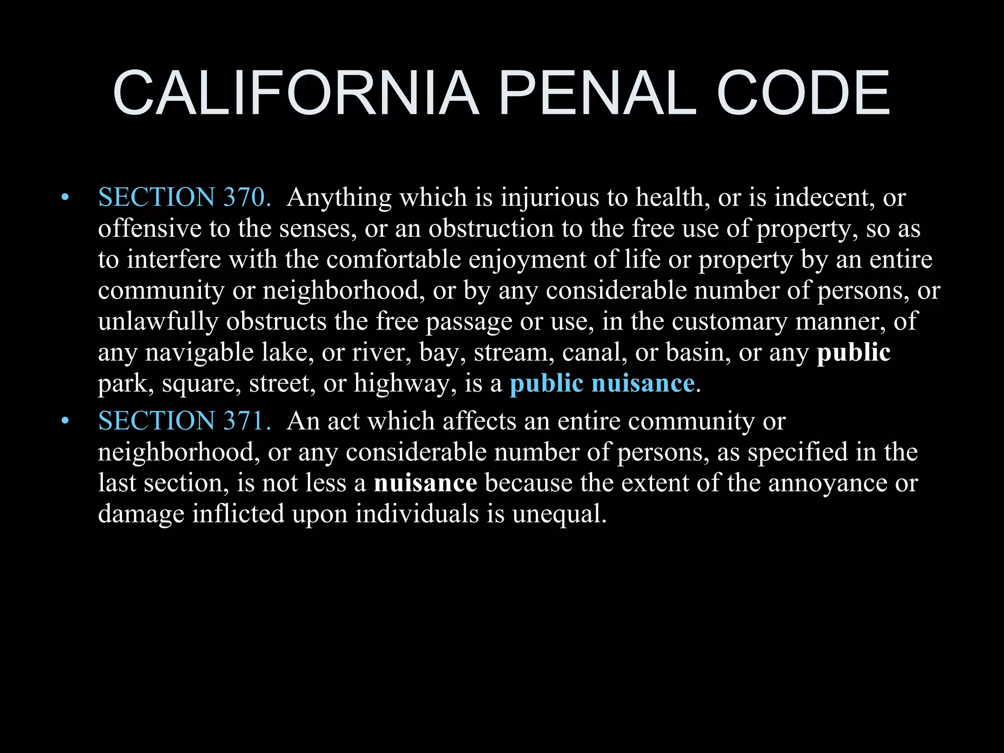 CALIFORNIA PENAL CODE SECTION 370.   Anything which is injurious to health, or is indecent, or offensive to the senses, or an obstruction to the free use of property, so as to interfere with the comfortable enjoyment of life or property by an entire community or neighborhood, or by any considerable number of persons, or unlawfully obstructs the free passage or use, in the customary manner, of any navigable lake, or river, bay, stream, canal, or basin, or any  public  park, square, street, or highway, is a  public nuisance . SECTION 371.   An act which affects an entire community or neighborhood, or any considerable number of persons, as specified in the last section, is not less a  nuisance  because the extent of the annoyance or damage inflicted upon individuals is unequal. 