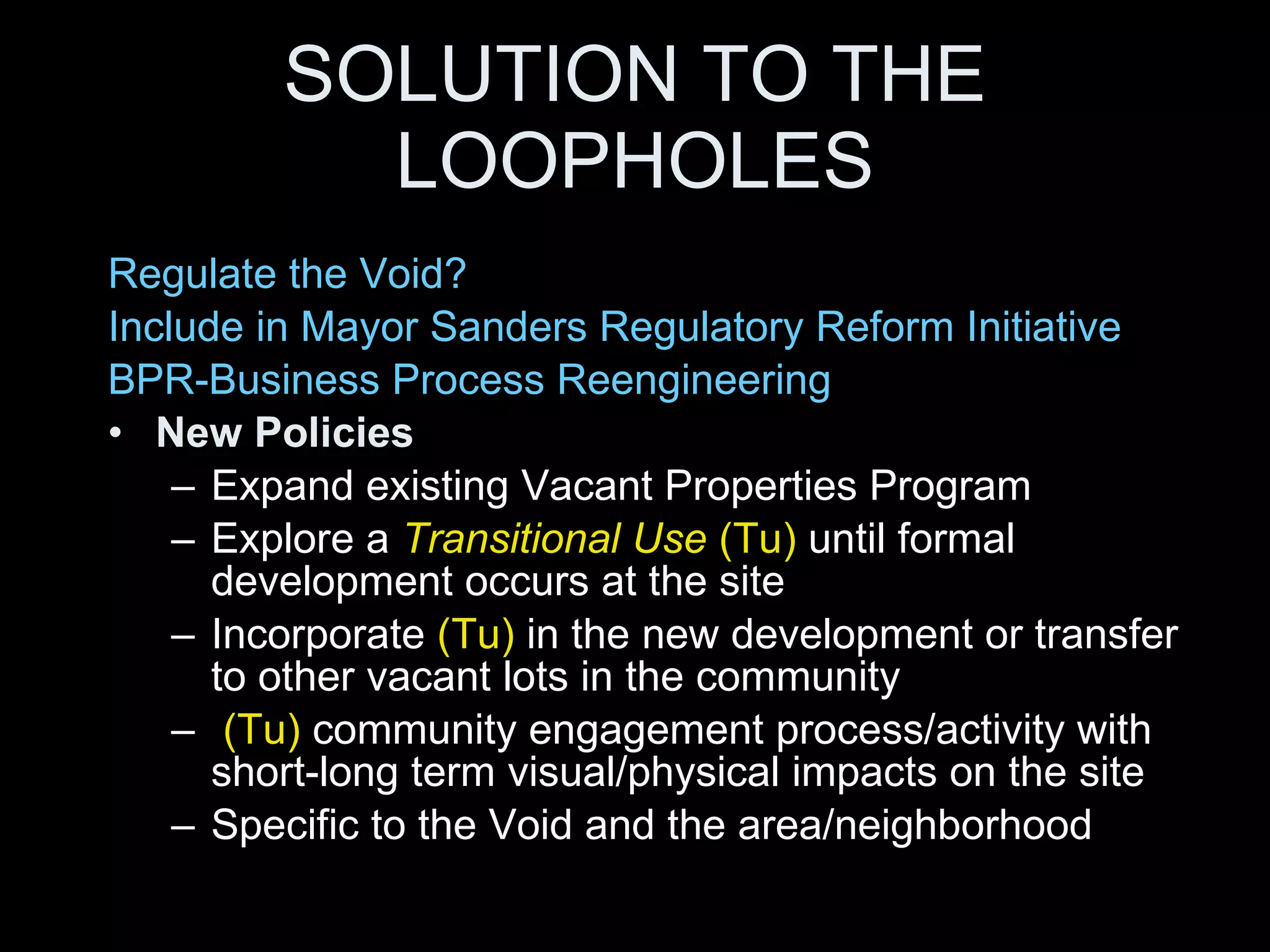 SOLUTION TO THE LOOPHOLES Regulate the Void? Include in Mayor Sanders Regulatory Reform Initiative  BPR-Business Process Reengineering New Policies   Expand existing Vacant Properties Program Explore a  Transitional Use  (Tu)  until formal development occurs at the site Incorporate  (Tu)  in the new development or transfer to other vacant lots in the community (Tu)  community engagement process/activity with short-long term visual/physical impacts on the site Specific to the Void and the area/neighborhood 