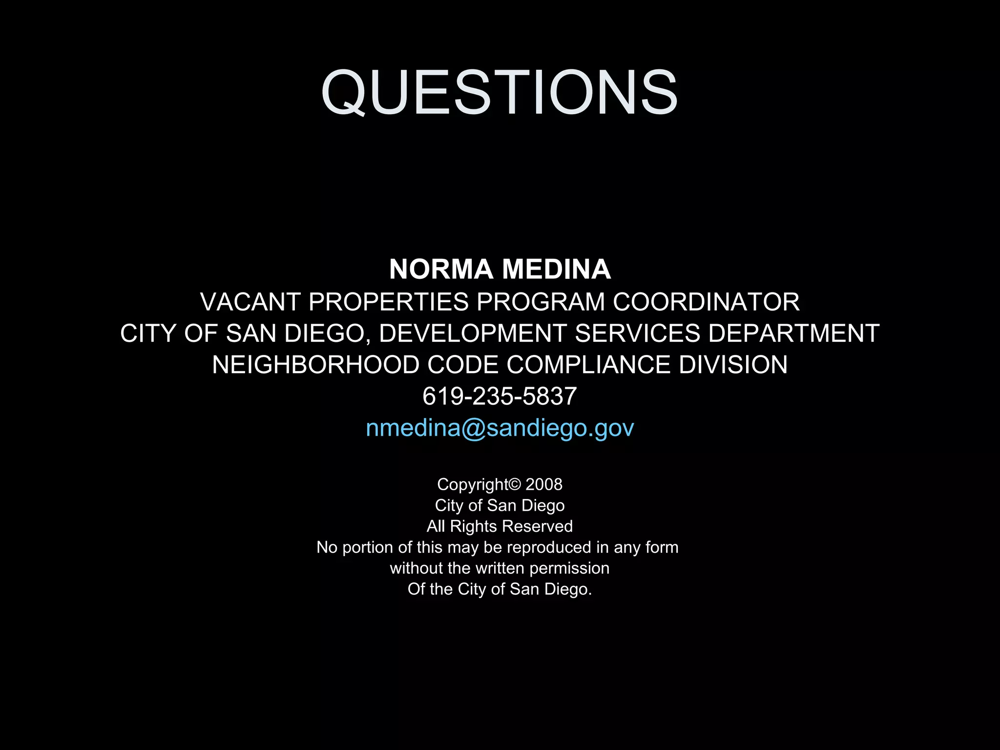 QUESTIONS NORMA MEDINA VACANT PROPERTIES PROGRAM COORDINATOR CITY OF SAN DIEGO, DEVELOPMENT SERVICES DEPARTMENT NEIGHBORHOOD CODE COMPLIANCE DIVISION 619-235-5837 [email_address] Copyright© 2008 City of San Diego All Rights Reserved No portion of this may be reproduced in any form  without the written permission Of the City of San Diego. 