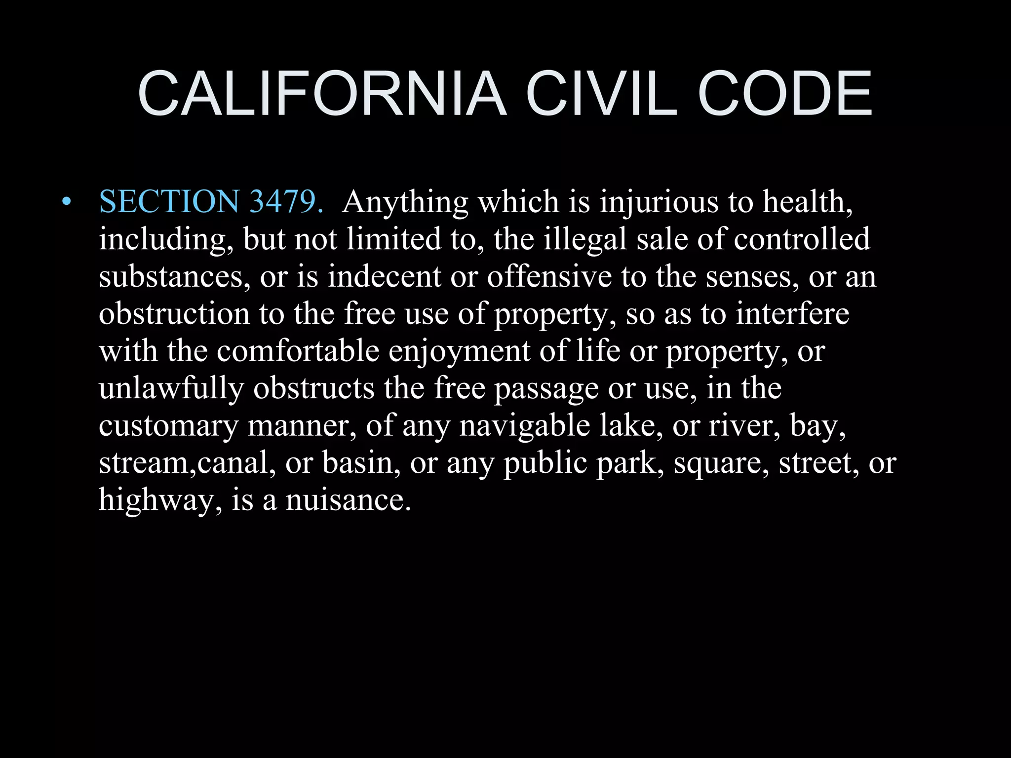 CALIFORNIA CIVIL CODE SECTION 3479.   Anything which is injurious to health, including, but not limited to, the illegal sale of controlled substances, or is indecent or offensive to the senses, or an obstruction to the free use of property, so as to interfere with the comfortable enjoyment of life or property, or unlawfully obstructs the free passage or use, in the customary manner, of any navigable lake, or river, bay, stream,canal, or basin, or any public park, square, street, or highway, is a nuisance. 