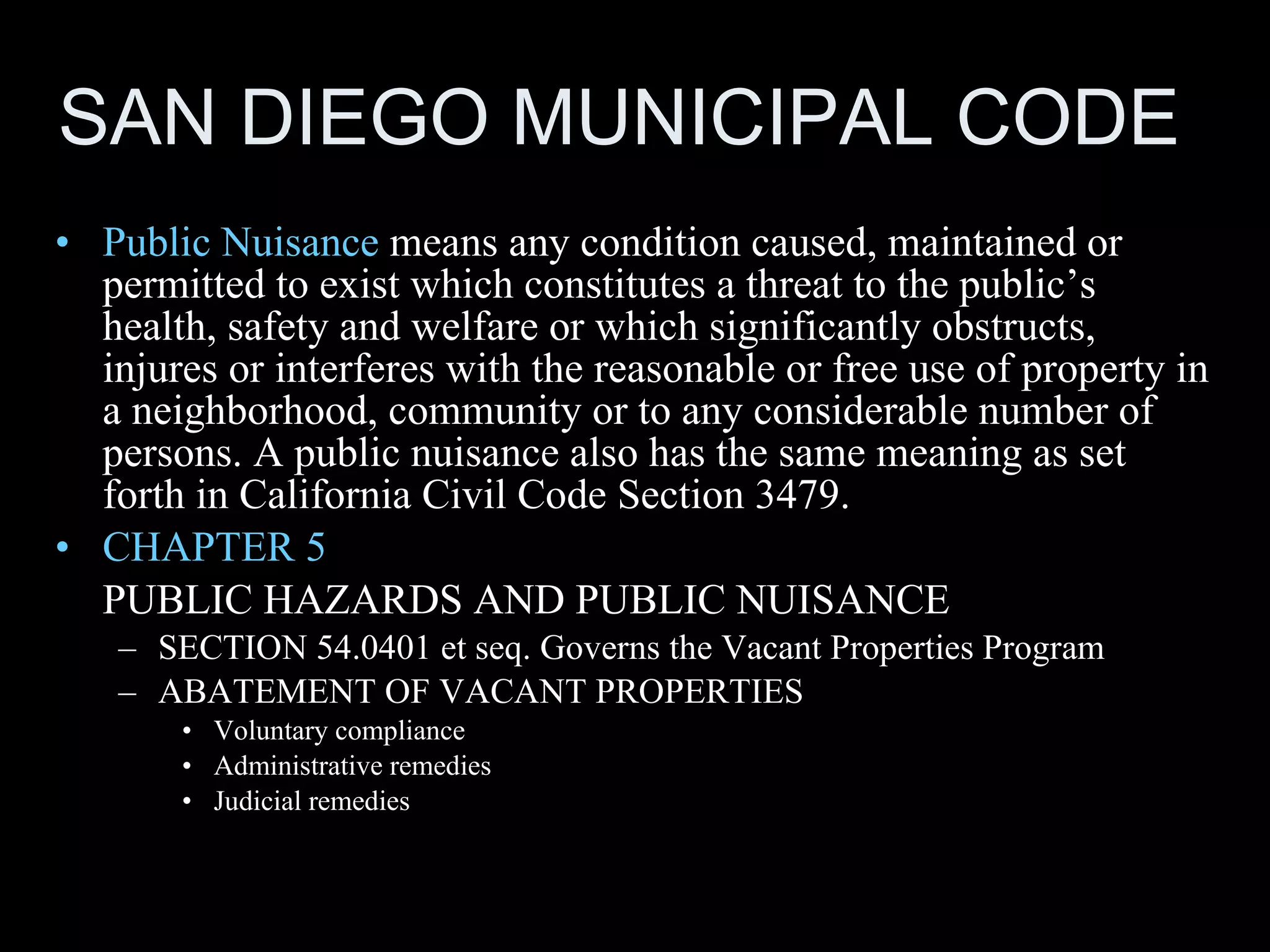 SAN DIEGO MUNICIPAL CODE P ublic Nuisance   means any condition caused, maintained or permitted to exist which constitutes a threat to the public’s health, safety and welfare or which significantly obstructs, injures or interferes with the reasonable or free use of property in a neighborhood, community or to any considerable number of persons. A public nuisance also has the same meaning as set forth in California Civil Code Section 3479. CHAPTER 5   PUBLIC HAZARDS AND PUBLIC NUISANCE SECTION 54.0401 et seq. Governs the Vacant Properties Program ABATEMENT OF VACANT PROPERTIES Voluntary compliance Administrative remedies Judicial remedies 