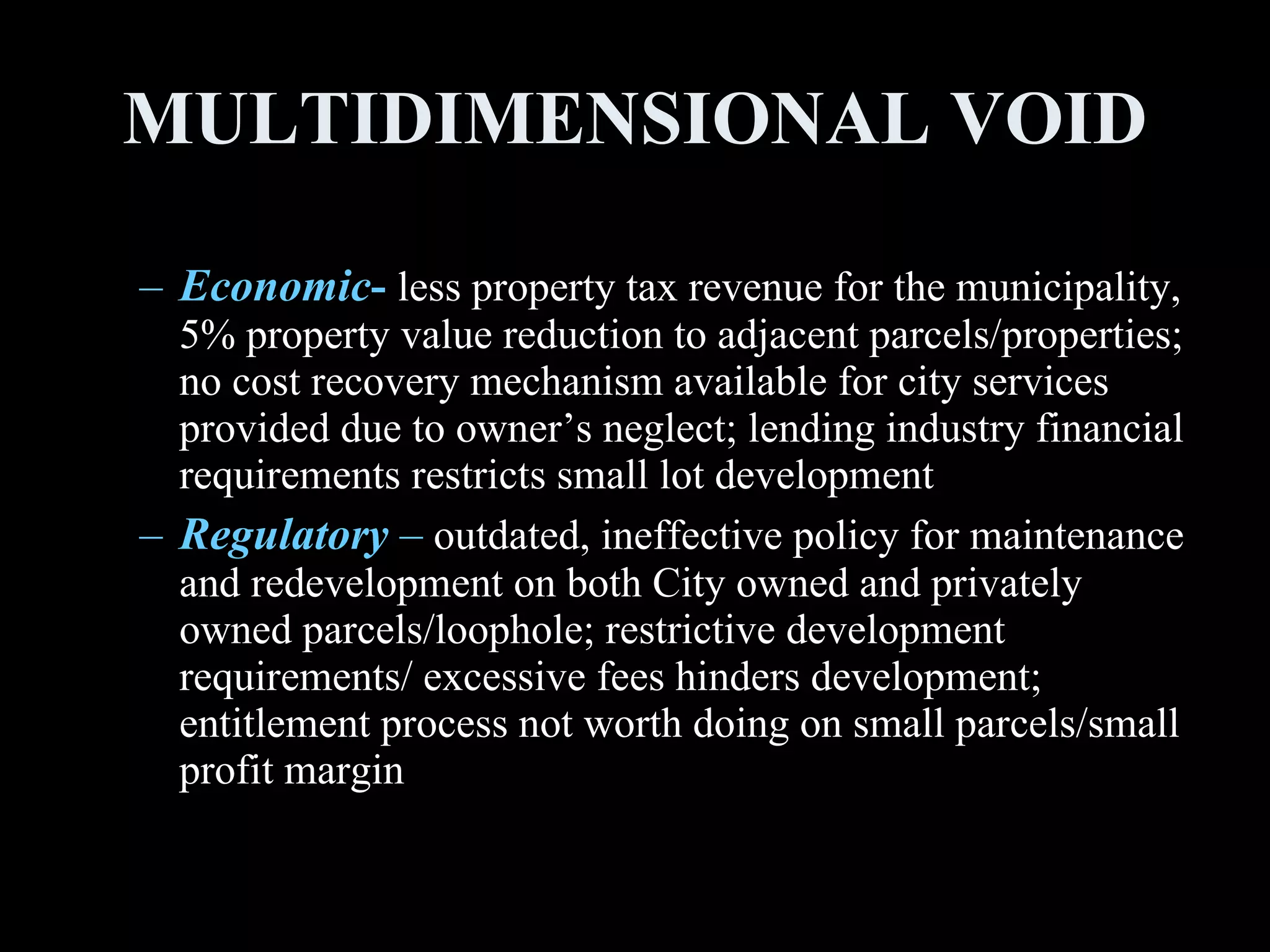 MULTIDIMENSIONAL VOID Economic -   less property tax revenue for the municipality, 5% property value reduction to adjacent parcels/properties; no cost recovery mechanism available for city services provided due to owner’s neglect; lending industry financial requirements restricts small lot development  Regulatory  –  outdated, ineffective policy for maintenance and redevelopment on both City owned and privately owned parcels/loophole; restrictive development requirements/ excessive fees hinders development; entitlement process not worth doing on small parcels/small profit margin 