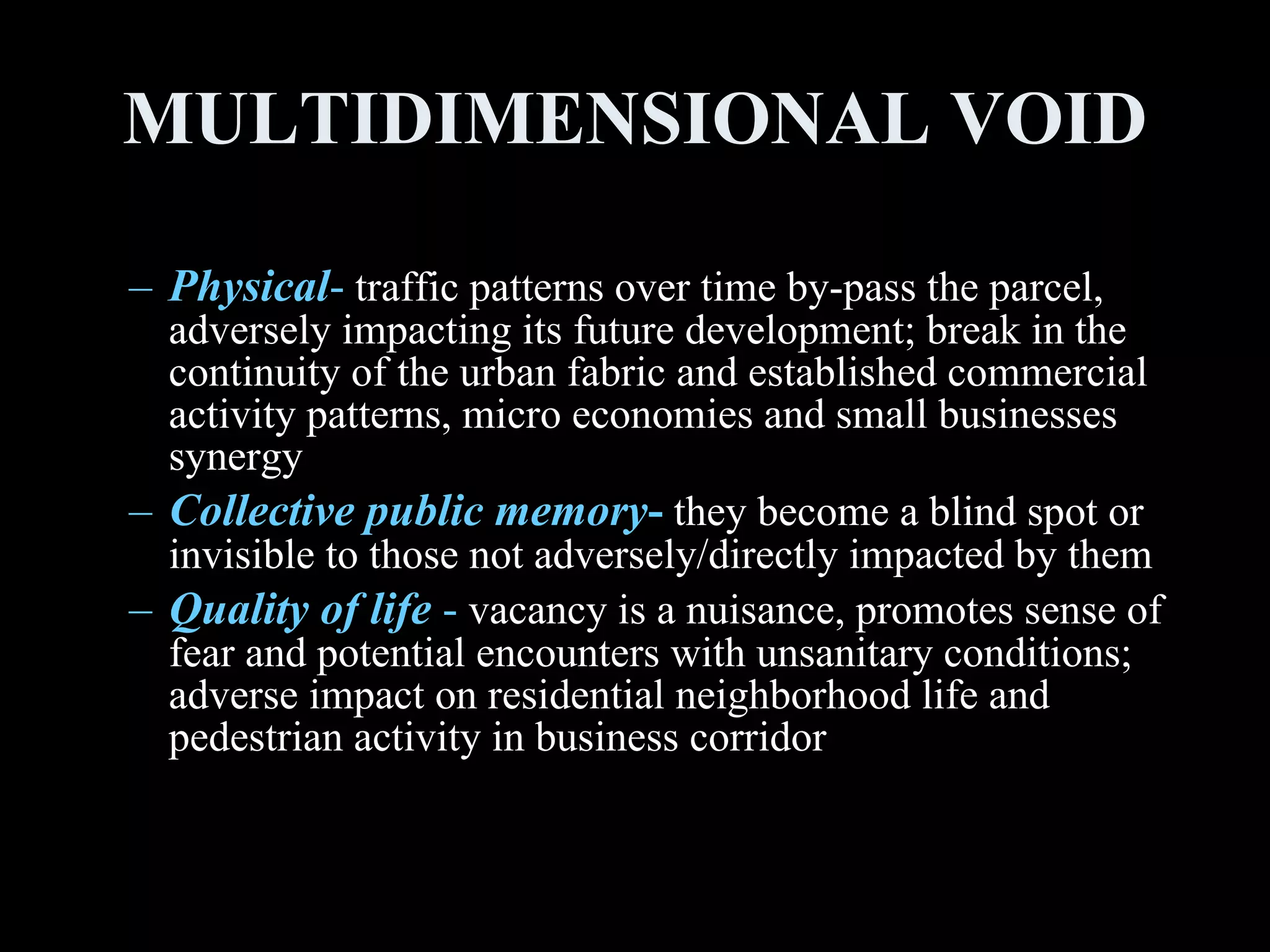 Physical -  traffic patterns over time by-pass the parcel, adversely impacting its future development; break in the continuity of the urban fabric and established commercial activity patterns, micro economies and small businesses synergy Collective public memory -  they become a blind spot or invisible to those not adversely/directly impacted by them Quality of life  -  vacancy is a nuisance, promotes sense of fear and potential encounters with unsanitary conditions; adverse impact on residential neighborhood life and pedestrian activity in business corridor MULTIDIMENSIONAL VOID 