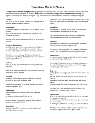 Transitional Words & Phrases
Using transitional words and phrases helps papers read more smoothly, and at the same time allows the reader to flow
more smoothly from one point to the next. Transitions enhance logical organization and understandability and
improve the connections between thoughts. They indicate relations, whether within a sentence, paragraph, or paper.
Addition:
also, again, as well as, besides, coupled with, furthermore, in
addition, likewise, moreover, similarly

There were a few very talented artists in the class, but for the
most part the students only wanted to avoid the alternative
course.

Consequence:
accordingly, as a result, consequently, for this reason, for this
purpose,
hence, otherwise, so then, subsequently, therefore, thus,
thereupon, wherefore

Illustration:
for example, for instance, for one thing, as an illustration,
illustrated with, as an example, in this case

Highway traffic came to a stop as a result of an accident that
morning.
Contrast and Comparison:
contrast, by the same token, conversely, instead, likewise,
on one hand, on the other hand, on the contrary, rather,
similarly, yet, but, however, still, nevertheless, in contrast

The chapter provided complex sequences and examples
illustrated with a very simple schematic diagram.
Similarity:
comparatively, coupled with, correspondingly, identically,
likewise, similar, moreover, together with
The research was presented in a very dry style though was
coupled with examples that made the audience tear up.

The children were very happy. On the other hand, and
perhaps more importantly, their parents were very proactive
in providing good care.

Restatement:
in essence, in other words, namely, that is, that is to say, in
short, in brief, to put it differently

Emphasis
above all, chiefly, with attention to, especially, particularly,
singularly

In their advertising business, saying things directly was not
the rule. That is to say, they tried to convey the message
subtly though with creativity.

The Quakers gathered each month with attention to deciding
the business of their Meeting.

Sequence:
at first, first of all, to begin with, in the first place, at the same
time,
for now, for the time being, the next step, in time, in turn,
later on,
meanwhile, next, then, soon, the meantime, later, while,
earlier,
simultaneously, afterward, in conclusion, with this in mind,

Exception:
aside from, barring, beside, except, excepting, excluding,
exclusive of, other than, outside of, save
Consensus was arrived at by all of the members exclusive of
those who could not vote.
Exemplifying:
chiefly, especially, for instance, in particular, markedly,
namely,
particularly, including, specifically, such as
Some friends and I drove up the beautiful coast chiefly to
avoid the heat island of the city.
Generalizing:
as a rule, as usual, for the most part, generally, generally
speaking, ordinarily, usually

The music had a very retro sound but at the same time
incorporated a complex modern rhythm.
Summarizing:
after all, all in all, all things considered, briefly, by and large,
in any case, in any event,
in brief, in conclusion, on the whole, in short, in summary, in
the final analysis,
in the long run, on balance, to sum up, to summarize, finally
She didn't seem willing to sell the car this week, but in any
case I don't get paid until the end of the month.

 