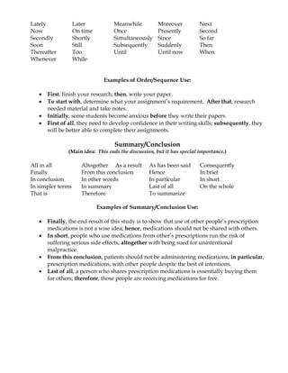Lately             Later          Meanwhile           Moreover          Next
Now                On time        Once                Presently         Second
Secondly           Shortly        Simultaneously      Since             So far
Soon               Still          Subsequently        Suddenly          Then
Thereafter         Too            Until               Until now         When
Whenever           While


                               Examples of Order/Sequence Use:

      First, finish your research; then, write your paper.
      To start with, determine what your assignment’s requirement. After that, research
       needed material and take notes.
      Initially, some students become anxious before they write their papers.
      First of all, they need to develop confidence in their writing skills; subsequently, they
       will be better able to complete their assignments.

                                   Summary/Conclusion
               (Main idea: This ends the discussion, but it has special importance.)

All in all            Altogether As a result      As has been said      Consequently
Finally               From this conclusion        Hence                 In brief
In conclusion         In other words              In particular         In short
In simpler terms      In summary                  Last of all           On the whole
That is               Therefore                   To summarize

                             Examples of Summary/Conclusion Use:

      Finally, the end result of this study is to show that use of other people’s prescription
       medications is not a wise idea; hence, medications should not be shared with others.
      In short, people who use medications from other’s prescriptions run the risk of
       suffering serious side effects, altogether with being sued for unintentional
       malpractice.
      From this conclusion, patients should not be administering medications, in particular,
       prescription medications, with other people despite the best of intentions.
      Last of all, a person who shares prescription medications is essentially buying them
       for others; therefore, those people are receiving medications for free.
 
