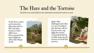 The Hare and the Tortoise
Read the story and study how the underlined transitional words were used.
And so they
challenged each other
to a race. Confident
that the hare will not
lose, he took a nap
while the tortoise
continued slowly but
steadily. Later on, the
tortoise overtook him
and won.
In the forest, a hare
and tortoise live.
First, they did not
like each other
because of their
differences.
One is proud of his
speed, while the
other takes things
slowly.
 