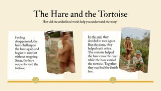 The Hare and the Tortoise
How did the underlined words help you understand the story?
In the end, they
decided to race again.
But this time, they
helped each other.
The tortoise helped
the hare cross the river
while the hare carried
the tortoise. Together,
they reached the finish
line.
Feeling
disappointed, the
hare challenged
the hare again and
began to run fast
without stopping.
Soon, the hare
outperformed the
tortoise.
 