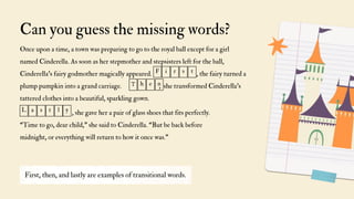 Can you guess the missing words?
First, then, and lastly are examples of transitional words.
Once upon a time, a town was preparing to go to the royal ball except for a girl
named Cinderella. As soon as her stepmother and stepsisters left for the ball,
Cinderella's fairy godmother magically appeared. , the fairy turned a
plump pumpkin into a grand carriage. , she transformed Cinderella's
tattered clothes into a beautiful, sparkling gown.
F i r s t
T h e n
, she gave her a pair of glass shoes that fits perfectly.
“Time to go, dear child," she said to Cinderella. “But be back before
midnight, or everything will return to how it once was."
L a s t l y
 