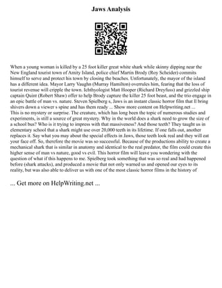 Jaws Analysis
When a young woman is killed by a 25 foot killer great white shark while skinny dipping near the
New England tourist town of Amity Island, police chief Martin Brody (Roy Scheider) commits
himself to serve and protect his town by closing the beaches. Unfortunately, the mayor of the island
has a different idea. Mayor Larry Vaughn (Murray Hamilton) overrules him, fearing that the loss of
tourist revenue will cripple the town. Ichthyologist Matt Hooper (Richard Dreyfuss) and grizzled ship
captain Quint (Robert Shaw) offer to help Brody capture the killer 25 foot beast, and the trio engage in
an epic battle of man vs. nature. Steven Spielberg s, Jaws is an instant classic horror film that ll bring
shivers down a viewer s spine and has them ready ... Show more content on Helpwriting.net ...
This is no mystery or surprise. The creature, which has long been the topic of numerous studies and
experiments, is still a source of great mystery. Why in the world does a shark need to grow the size of
a school bus? Who is it trying to impress with that massiveness? And those teeth? They taught us in
elementary school that a shark might use over 20,000 teeth in its lifetime. If one falls out, another
replaces it. Say what you may about the special effects in Jaws, those teeth look real and they will eat
your face off. So, therefore the movie was so successful. Because of the productions ability to create a
mechanical shark that is similar in anatomy and identical to the real predator, the film could create this
higher sense of man vs nature, good vs evil. This horror film will leave you wondering with the
question of what if this happens to me. Spielberg took something that was so real and had happened
before (shark attacks), and produced a movie that not only warned us and opened our eyes to its
reality, but was also able to deliver us with one of the most classic horror films in the history of
... Get more on HelpWriting.net ...
 