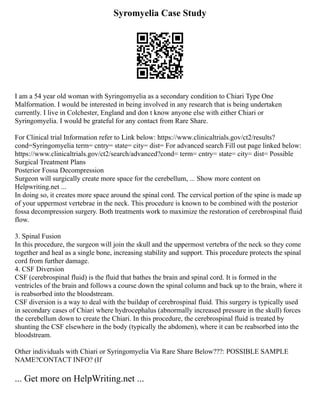 Syromyelia Case Study
I am a 54 year old woman with Syringomyelia as a secondary condition to Chiari Type One
Malformation. I would be interested in being involved in any research that is being undertaken
currently. I live in Colchester, England and don t know anyone else with either Chiari or
Syringomyelia. I would be grateful for any contact from Rare Share.
For Clinical trial Information refer to Link below: https://www.clinicaltrials.gov/ct2/results?
cond=Syringomyelia term= cntry= state= city= dist= For advanced search Fill out page linked below:
https://www.clinicaltrials.gov/ct2/search/advanced?cond= term= cntry= state= city= dist= Possible
Surgical Treatment Plans
Posterior Fossa Decompression
Surgeon will surgically create more space for the cerebellum, ... Show more content on
Helpwriting.net ...
In doing so, it creates more space around the spinal cord. The cervical portion of the spine is made up
of your uppermost vertebrae in the neck. This procedure is known to be combined with the posterior
fossa decompression surgery. Both treatments work to maximize the restoration of cerebrospinal fluid
flow.
3. Spinal Fusion
In this procedure, the surgeon will join the skull and the uppermost vertebra of the neck so they come
together and heal as a single bone, increasing stability and support. This procedure protects the spinal
cord from further damage.
4. CSF Diversion
CSF (cerebrospinal fluid) is the fluid that bathes the brain and spinal cord. It is formed in the
ventricles of the brain and follows a course down the spinal column and back up to the brain, where it
is reabsorbed into the bloodstream.
CSF diversion is a way to deal with the buildup of cerebrospinal fluid. This surgery is typically used
in secondary cases of Chiari where hydrocephalus (abnormally increased pressure in the skull) forces
the cerebellum down to create the Chiari. In this procedure, the cerebrospinal fluid is treated by
shunting the CSF elsewhere in the body (typically the abdomen), where it can be reabsorbed into the
bloodstream.
Other individuals with Chiari or Syringomyelia Via Rare Share Below???: POSSIBLE SAMPLE
NAME?CONTACT INFO? (If
... Get more on HelpWriting.net ...
 