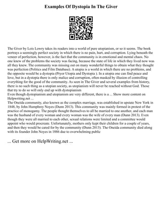 Examples Of Dystopia In The Giver
The Giver by Lois Lowry takes its readers into a world of pure utopianism, or so it seems. The book
portrays a seemingly perfect society in which there is no pain, hurt, and corruption. Lying beneath the
veneer of perfection, however, is the fact that the community is in emotional and mental chaos. No
one knew of the problems the society was facing, because the state of life in which they lived now was
all they knew. The community was missing out on many wonderful things to obtain what they thought
was perfection (Politics and Film Database). A utopia is a world in which there are no problems, and
the opposite would be a dystopia (Pryor Utopia and Dystopia ). In a utopia one can find peace and
love, but in a dystopia there is only malice and corruption, often masked by illusion of controlling
everything for the good of the community. As seen in The Giver and several examples from history,
there is no such thing as a utopian society, as utopianism will never be reached without God. Those
that try to do so will only end up with dystopianism
Even though dystopianism and utopianism are very different, there is a ... Show more content on
Helpwriting.net ...
The Oneida community, also known as the complex marriage, was established in upstate New York in
1848, by John Humphrey Noyes (Dunn 2013). This community was mainly formed in protest of the
practice of monogamy. The people thought themselves to all be married to one another, and each man
was the husband of every woman and every woman was the wife of every man (Dunn 2013). Even
though they were all married to each other, sexual relations were limited and a committee would
appoint who would procreate. Unfortunately, mothers only kept their children for a couple of years,
and then they would be cared for by the community (Dunn 2013). The Oneida community died along
with its founder John Noyes in 1886 due to overwhelming public
... Get more on HelpWriting.net ...
 