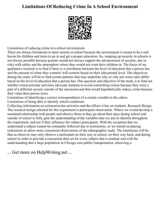 Limitations Of Reducing Crime In A School Environment
Limitations of reducing crime in a school environment.
There are always limitations to deter actions at school because the environment is meant to be a safe
haven for children and teens to go in and get a proper education. So, stepping up security in schools is
not always possible because parents would not always support the advancement of security, due to
risks with safety and the atmosphere where they would not want their children in. The focus of my
qualitative research is to find if there is a correlation between the level of education that a person has
and the amount of crime they commit/ will commit based on their educational level. The objectives
during the study will be to find certain patterns that may underline why or why not crime rates differ
based on the level of education that a person has. One question and objective of the study is to find out
whether extracurricular activities advocate students to avoid committing crimes because they were a
part of a different society outside of the classroom and that would hypothetically reduce crime because
they value their person more.
Limitations of identifying a correct correspondence of a certain variable to the others.
Limitations of being able to identify school conditions.
Collecting information on extracurricular activities and the effects it has on students. Research Design
The research design selected for this experiment is participant observation. Where we would develop a
sustained relationship with people and observe them as they go about their days during school and
outside of school to fully gain the understanding of the variables that we aim to identify throughout
the experiment, and see if they influence the subject participants. With the exception that we
understand a subject cannot be constantly followed due to restrictions, so we intend on placing
restrictions to allow more concurrent observations of the ethnographic study. The limitations will be
that an observer may only observe a participant on their way to school, on their way back, and during
school in order to provide a concurrent data set for every subject that is studied, and with the
understanding that a large population in Chicago uses public transportation, observing a
... Get more on HelpWriting.net ...
 