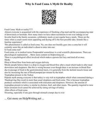 Why Is Food Coma A Myth Or Reality
Food Coma: Myth or reality????
Almost everyone is acquainted with the experience of finishing a big meal and the accompanying state
of drowsiness or lassitude. How many times we have taken resolutions to not over indulge in our
favorite food in the family occasions, celebratory meals or just regular heavy meals. Those are the
times when a couch seems more appealing and dozing off is the best possible idea. Sounds like a
familiar experience?
This phenomenon is called as food coma. No, one does not literally goes into a coma but it will
certainly seem like an individual is about to enter into one.
Is Food coma real?
Food coma, or in medical terms Postprandial somnolence is a real scientific phenomenon. There are
physiological explanations ... Show more content on Helpwriting.net ...
There is a psychological effect involved which makes a person feel lazy and tired all at once.
Myths
Drop in blood flow from brain and oxygen delivery
Mostly people believe there is a drop in oxygen and blood flow after a meal which leads to after meal
drowsiness and sleepiness. But this is wrong because even though there is an increase in blood flow
due to passage of food in the gastrointestinal tracts, it is generally from the skeletal muscle tissue and
also by increasing the rate of blood pumped per minute by the heart.
Tryptophan present in the Turkey
Popular myth among everyone is that turkey is very rich in tryptophan which when consumed during a
Thanksgiving Day result in more than usual sleepiness and food coma. This is because tryptophan
produces serotonin which is associated with relaxation and sleepiness. However, the amount of
tryptophan present in turkey is similar to chicken, beef, and other meats. The quantity required to raise
brain serotonin level cannot be achieved by eating servings of turkey.
After effects of food coma
Swearing, especially if one goes through stomach cramps due to over
... Get more on HelpWriting.net ...
 