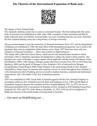 The Theories of the International Expansion of Bank and...
The Impact of New Zealand banks
New Zealand s banking system has its roots in continental Europe. The first trading bank (the union
bank of Australia) was established in 1840. After 1860, a numbers of other Australian and British
banks followed, three were British overseas banks, two were Australian and one was local. Therefore
the New Zealand banking sector has a long history of foreign ownership
The government began to ease the restrictions of financial institutions from 1975, and the deregulation
of banking was introduced in 1986, the main effect of the deregulation programme was to remove the
legislation that restricts competition within finance sector. Since 1987 there have been only two
categories of financial institution: ... Show more content on Helpwriting.net ...
This clearly falls within the Eclectic theory, which accord with internalization incentives which
encourage a firm to internalize operations for production to replace the need to utilize markets. The
purchase uses some of Westpac s surplus capital, which might fall with the strand of IO theory (Tripe
and Matthews 2003). After mergers, Westpac market share have increase from 10% to 20%(Tripe and
Matthews 2003) and the profit of Westpac in New Zealand is 18% of total profit for Westpac
Group(Westpac Annual Report.2009).Today Westpac is the second largest bank in New Zealand,
whichoffers a whole range of consumer and corporate services to clients throughout New Zealand. It
is the dominant provider of banking services to small to medium business, corporate and institutional
organisations, and is the banker of the New Zealand government .
ANZ
ANZ was established in 1840, Union bank of Australia agreed with the New Zealand Company to
accompany settlers to New Zealand to provide them with banking services. UBA and the Bank of
Australasia merged to become the Australia and New Zealand Banking 1951. In 1979, An Act of
Parliament permitted ANZ to incorporate its branches in New Zealand as ANZ Banking Group (New
Zealand) Ltd. ANZ sold 25% of the shares to the public. In 1985, ANZ moved its headquarter to
Melbourne because of the disadvantage of foreign bank in Australia,
... Get more on HelpWriting.net ...
 