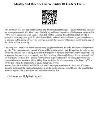 Identify And Describe Characteristics Of Leaders That...
This inventory tool will help me to identify and describe characteristics of leaders that inspire innovate
me in my professional life. After I meet this lady my skills and inspiration of help people has growth a
100 % move, because now am clear of what do I want to continue doing for the rest of my life. I
learned to be stronger and good decision that will help and demonstrate that our organization is there
to help and stable family s lives. This Director is one of the pioneers of homeless shelter in the area of
the Bronx in New York City.
One thing that I have to say is that they re many people that inspire me to be who I am at this point of
my life. After make my own research of who will be writing about, I had decided that the right person
should be someone that is strong, have and thinking how to help and respond to people necessary. She
is someone that have a great personality and don t be afraid of facing challenge. She is always alert of
her clients and workers. But I choose one that really inspires because of her strong personality and
clear mind on what she doesn t for a living. How she fights for her community in the Bronx, NY for
people don t have the opportunity to have a better way of live.
She is a Director in a shelter and she faces a lot of challenges working with clients and of course
trying to implement the rules and regulation in all the shelter she runs in the Bronx. She lives that her
people Hispanic, Black American, and any other ethnicity that
... Get more on HelpWriting.net ...
 