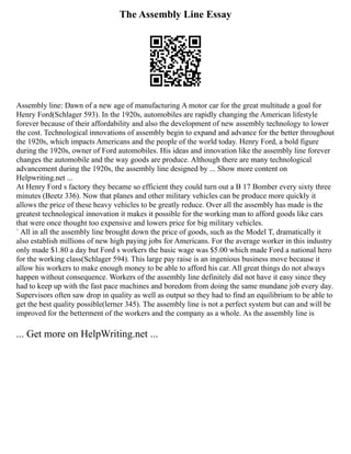 The Assembly Line Essay
Assembly line: Dawn of a new age of manufacturing A motor car for the great multitude a goal for
Henry Ford(Schlager 593). In the 1920s, automobiles are rapidly changing the American lifestyle
forever because of their affordability and also the development of new assembly technology to lower
the cost. Technological innovations of assembly begin to expand and advance for the better throughout
the 1920s, which impacts Americans and the people of the world today. Henry Ford, a bold figure
during the 1920s, owner of Ford automobiles. His ideas and innovation like the assembly line forever
changes the automobile and the way goods are produce. Although there are many technological
advancement during the 1920s, the assembly line designed by ... Show more content on
Helpwriting.net ...
At Henry Ford s factory they became so efficient they could turn out a B 17 Bomber every sixty three
minutes (Beetz 336). Now that planes and other military vehicles can be produce more quickly it
allows the price of these heavy vehicles to be greatly reduce. Over all the assembly has made is the
greatest technological innovation it makes it possible for the working man to afford goods like cars
that were once thought too expensive and lowers price for big military vehicles.
` All in all the assembly line brought down the price of goods, such as the Model T, dramatically it
also establish millions of new high paying jobs for Americans. For the average worker in this industry
only made $1.80 a day but Ford s workers the basic wage was $5.00 which made Ford a national hero
for the working class(Schlager 594). This large pay raise is an ingenious business move because it
allow his workers to make enough money to be able to afford his car. All great things do not always
happen without consequence. Workers of the assembly line definitely did not have it easy since they
had to keep up with the fast pace machines and boredom from doing the same mundane job every day.
Supervisors often saw drop in quality as well as output so they had to find an equilibrium to be able to
get the best quality possible(lerner 345). The assembly line is not a perfect system but can and will be
improved for the betterment of the workers and the company as a whole. As the assembly line is
... Get more on HelpWriting.net ...
 