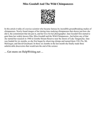 Miss Goodall And The Wild Chimpanzees
In this article it talks of a novice scientist who became famous by incredible groundbreaking studies of
chimpanzees. Newly found images of her during time studying chimpanzees that shown just how she
did it, the commitment that she put in, and her love for her photographer. Jane Goodall first started to
gain fame her widely known film, Miss Goodall and the Wild Chimpanzees , but before any of that
she started her research in 1960 in Gombe Stream Reserve near the shores of Lake Tanganyika. Jane
was funded for six months, so she first began by observing chimps and named them: Fifi, Flo, Mr.
McGregor, and David Greybeard. In those six months in the last month she finally made three
unbelievable discoveries that would turn the end of the science
... Get more on HelpWriting.net ...
 
