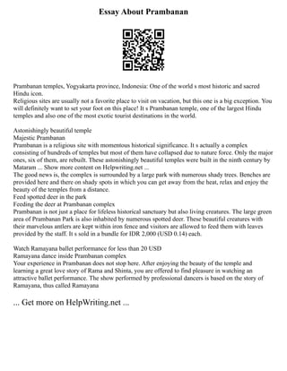 Essay About Prambanan
Prambanan temples, Yogyakarta province, Indonesia: One of the world s most historic and sacred
Hindu icon.
Religious sites are usually not a favorite place to visit on vacation, but this one is a big exception. You
will definitely want to set your foot on this place! It s Prambanan temple, one of the largest Hindu
temples and also one of the most exotic tourist destinations in the world.
Astonishingly beautiful temple
Majestic Prambanan
Prambanan is a religious site with momentous historical significance. It s actually a complex
consisting of hundreds of temples but most of them have collapsed due to nature force. Only the major
ones, six of them, are rebuilt. These astonishingly beautiful temples were built in the ninth century by
Mataram ... Show more content on Helpwriting.net ...
The good news is, the complex is surrounded by a large park with numerous shady trees. Benches are
provided here and there on shady spots in which you can get away from the heat, relax and enjoy the
beauty of the temples from a distance.
Feed spotted deer in the park
Feeding the deer at Prambanan complex
Prambanan is not just a place for lifeless historical sanctuary but also living creatures. The large green
area of Prambanan Park is also inhabited by numerous spotted deer. These beautiful creatures with
their marvelous antlers are kept within iron fence and visitors are allowed to feed them with leaves
provided by the staff. It s sold in a bundle for IDR 2,000 (USD 0.14) each.
Watch Ramayana ballet performance for less than 20 USD
Ramayana dance inside Prambanan complex
Your experience in Prambanan does not stop here. After enjoying the beauty of the temple and
learning a great love story of Rama and Shinta, you are offered to find pleasure in watching an
attractive ballet performance. The show performed by professional dancers is based on the story of
Ramayana, thus called Ramayana
... Get more on HelpWriting.net ...
 