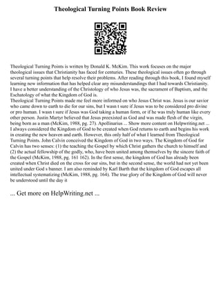 Theological Turning Points Book Review
Theological Turning Points is written by Donald K. McKim. This work focuses on the major
theological issues that Christianity has faced for centuries. These theological issues often go through
several turning points that help resolve their problems. After reading through this book, I found myself
learning new information that has helped clear any misunderstandings that I had towards Christianity.
I have a better understanding of the Christology of who Jesus was, the sacrament of Baptism, and the
Eschatology of what the Kingdom of God is.
Theological Turning Points made me feel more informed on who Jesus Christ was. Jesus is our savior
who came down to earth to die for our sins, but I wasn t sure if Jesus was to be considered pro divine
or pro human. I wasn t sure if Jesus was God taking a human form, or if he was truly human like every
other person. Justin Martyr believed that Jesus preexisted as God and was made flesh of the virgin,
being born as a man (McKim, 1988, pg. 27). Apollinarius ... Show more content on Helpwriting.net ...
I always considered the Kingdom of God to be created when God returns to earth and begins his work
in creating the new heaven and earth. However, this only half of what I learned from Theological
Turning Points. John Calvin conceived the Kingdom of God in two ways. The Kingdom of God for
Calvin has two senses: (1) the teaching the Gospel by which Christ gathers the church to himself and
(2) the actual fellowship of the godly, who, have been united among themselves by the sincere faith of
the Gospel (McKim, 1988, pg. 161 162). In the first sense, the kingdom of God has already been
created when Christ died on the cross for our sins, but in the second sense, the world had not yet been
united under God s banner. I am also reminded by Karl Barth that the kingdom of God escapes all
intellectual systematizing (McKim, 1988, pg. 164). The true glory of the Kingdom of God will never
be understood until the day it
... Get more on HelpWriting.net ...
 