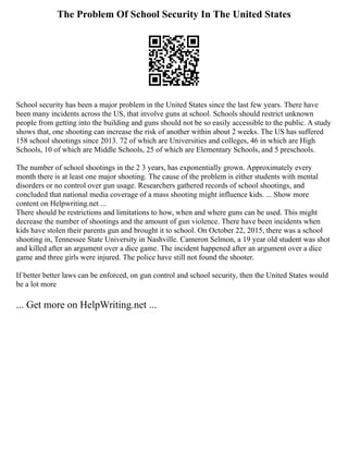 The Problem Of School Security In The United States
School security has been a major problem in the United States since the last few years. There have
been many incidents across the US, that involve guns at school. Schools should restrict unknown
people from getting into the building and guns should not be so easily accessible to the public. A study
shows that, one shooting can increase the risk of another within about 2 weeks. The US has suffered
158 school shootings since 2013. 72 of which are Universities and colleges, 46 in which are High
Schools, 10 of which are Middle Schools, 25 of which are Elementary Schools, and 5 preschools.
The number of school shootings in the 2 3 years, has exponentially grown. Approximately every
month there is at least one major shooting. The cause of the problem is either students with mental
disorders or no control over gun usage. Researchers gathered records of school shootings, and
concluded that national media coverage of a mass shooting might influence kids. ... Show more
content on Helpwriting.net ...
There should be restrictions and limitations to how, when and where guns can be used. This might
decrease the number of shootings and the amount of gun violence. There have been incidents when
kids have stolen their parents gun and brought it to school. On October 22, 2015, there was a school
shooting in, Tennessee State University in Nashville. Cameron Selmon, a 19 year old student was shot
and killed after an argument over a dice game. The incident happened after an argument over a dice
game and three girls were injured. The police have still not found the shooter.
If better better laws can be enforced, on gun control and school security, then the United States would
be a lot more
... Get more on HelpWriting.net ...
 